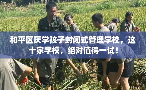 和平区厌学孩子封闭式管理学校，这十家学校，绝对值得一试！