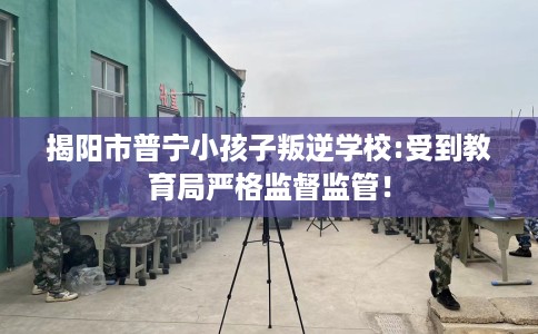 揭阳市普宁小孩子叛逆学校:受到教育局严格监督监管! 揭阳市普宁小孩子叛逆学校:受到教育局严格监督监管!