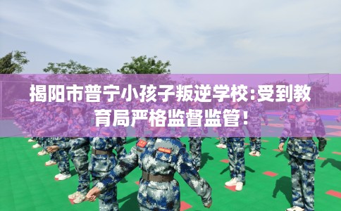 揭阳市普宁小孩子叛逆学校:受到教育局严格监督监管! 揭阳市普宁小孩子叛逆学校:受到教育局严格监督监管!