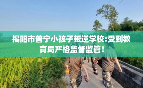 揭阳市普宁小孩子叛逆学校:受到教育局严格监督监管！