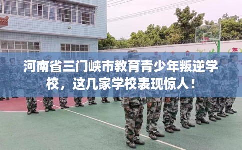 河南省三门峡市教育青少年叛逆学校，这几家学校表现惊人！