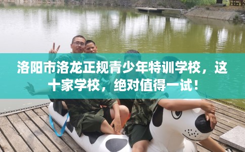 洛阳市洛龙正规青少年特训学校，这十家学校，绝对值得一试！