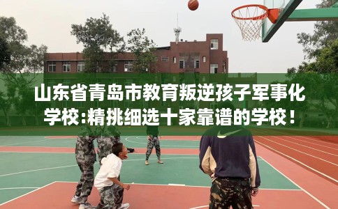山东省青岛市教育叛逆孩子军事化学校:精挑细选十家靠谱的学校! 山东省青岛市教育叛逆孩子军事化学校:精挑细选十家靠谱的学校!