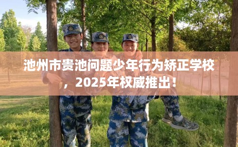 池州市贵池问题少年行为矫正学校,2025年权威推出! 池州市贵池问题少年行为矫正学校,2025年权威推出!