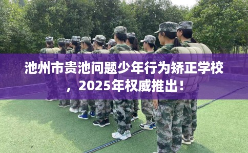 池州市贵池问题少年行为矫正学校，2025年权威推出！