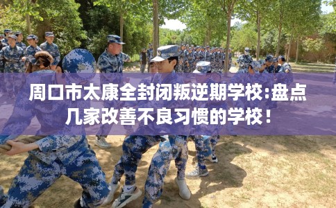 周口市太康全封闭叛逆期学校:盘点几家改善不良习惯的学校！