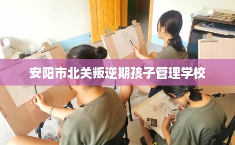 安阳市北关叛逆期孩子管理学校