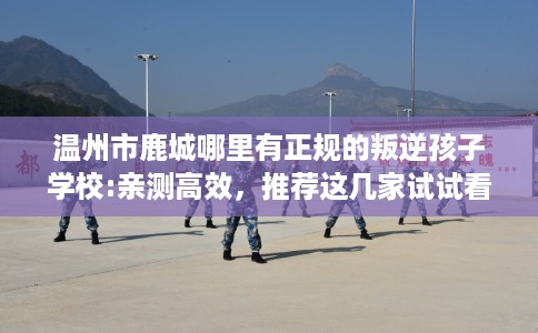 温州市鹿城哪里有正规的叛逆孩子学校:亲测高效,推荐这几家试试看! 温州市鹿城哪里有正规的叛逆孩子学校:亲测高效,推荐这几家试试看!