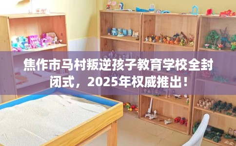 焦作市马村叛逆孩子教育学校全封闭式,2025年权威推出! 焦作市马村叛逆孩子教育学校全封闭式,2025年权威推出!