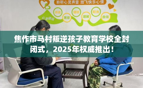 焦作市马村叛逆孩子教育学校全封闭式，2025年权威推出！