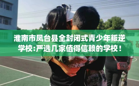 淮南市凤台县全封闭式青少年叛逆学校:严选几家值得信赖的学校！