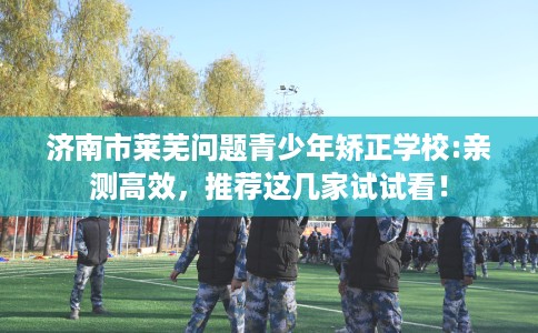 济南市莱芜问题青少年矫正学校:亲测高效，推荐这几家试试看！