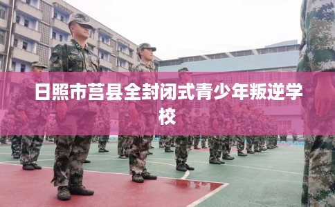 日照市莒县全封闭式青少年叛逆学校