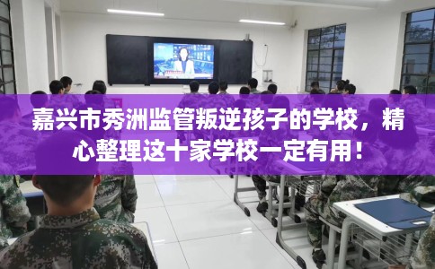 嘉兴市秀洲监管叛逆孩子的学校，精心整理这十家学校一定有用！