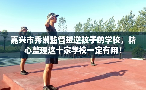 嘉兴市秀洲监管叛逆孩子的学校，精心整理这十家学校一定有用！