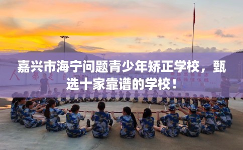 嘉兴市海宁问题青少年矫正学校，甄选十家靠谱的学校！