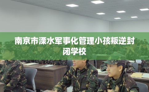 南京市溧水军事化管理小孩叛逆封闭学校 南京市溧水军事化管理小孩叛逆封闭学校