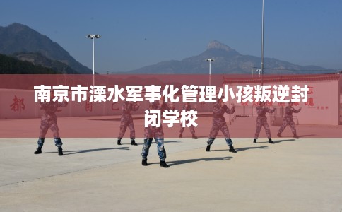 南京市溧水军事化管理小孩叛逆封闭学校 南京市溧水军事化管理小孩叛逆封闭学校