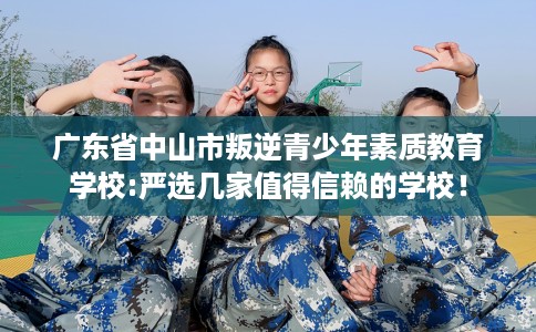广东省中山市叛逆青少年素质教育学校:严选几家值得信赖的学校! 广东省中山市叛逆青少年素质教育学校:严选几家值得信赖的学校!