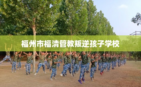 福州市福清管教叛逆孩子学校 福州市福清管教叛逆孩子学校