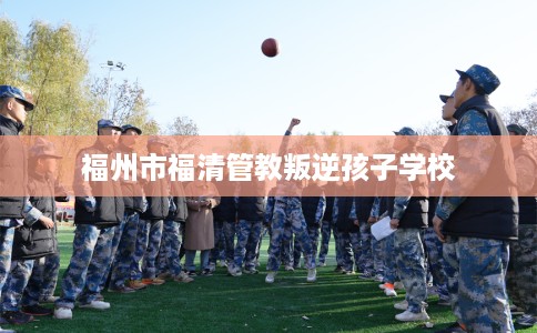 福州市福清管教叛逆孩子学校 福州市福清管教叛逆孩子学校