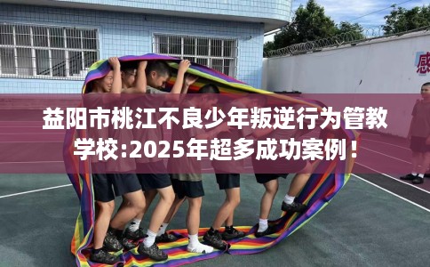 益阳市桃江不良少年叛逆行为管教学校:2025年超多成功案例! 益阳市桃江不良少年叛逆行为管教学校:2025年超多成功案例!