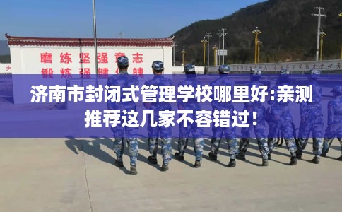 济南市封闭式管理学校哪里好:亲测推荐这几家不容错过！