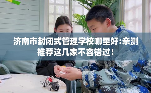 济南市封闭式管理学校哪里好:亲测推荐这几家不容错过！