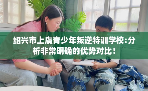 绍兴市上虞青少年叛逆特训学校:分析非常明确的优势对比！