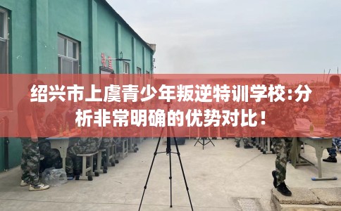 绍兴市上虞青少年叛逆特训学校:分析非常明确的优势对比！