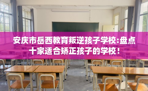 安庆市岳西教育叛逆孩子学校:盘点十家适合矫正孩子的学校！