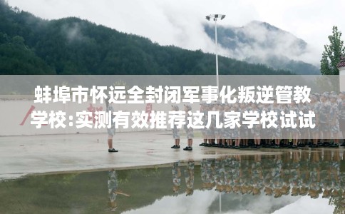 蚌埠市怀远全封闭军事化叛逆管教学校:实测有效推荐这几家学校试试看！