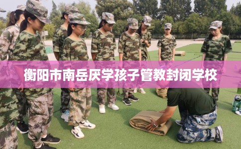 衡阳市南岳厌学孩子管教封闭学校