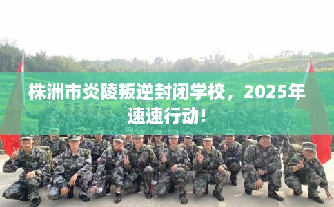 株洲市炎陵叛逆封闭学校,2025年速速行动! 株洲市炎陵叛逆封闭学校,2025年速速行动!