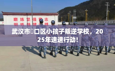 武汉市硚口区小孩子叛逆学校,2025年速速行动! 武汉市硚口区小孩子叛逆学校,2025年速速行动!