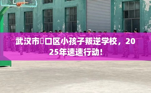 武汉市硚口区小孩子叛逆学校,2025年速速行动! 武汉市硚口区小孩子叛逆学校,2025年速速行动!
