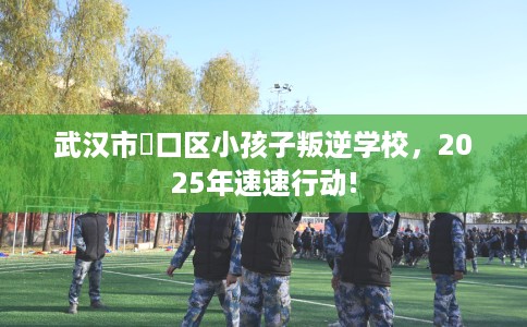 武汉市硚口区小孩子叛逆学校,2025年速速行动! 武汉市硚口区小孩子叛逆学校,2025年速速行动!
