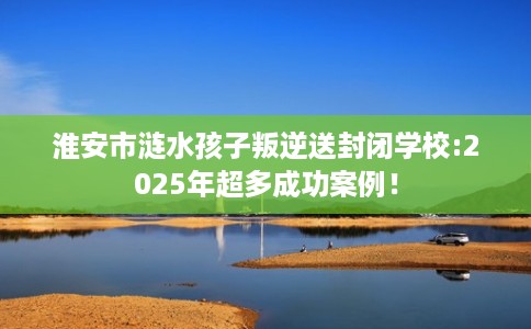 淮安市涟水孩子叛逆送封闭学校:2025年超多成功案例！