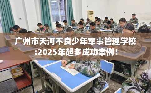 广州市天河不良少年军事管理学校:2025年超多成功案例! 广州市天河不良少年军事管理学校:2025年超多成功案例!