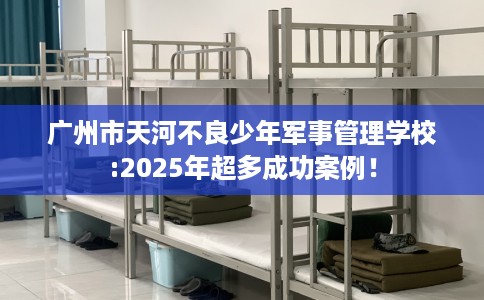 广州市天河不良少年军事管理学校:2025年超多成功案例! 广州市天河不良少年军事管理学校:2025年超多成功案例!