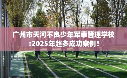 广州市天河不良少年军事管理学校:2025年超多成功案例! 广州市天河不良少年军事管理学校:2025年超多成功案例!