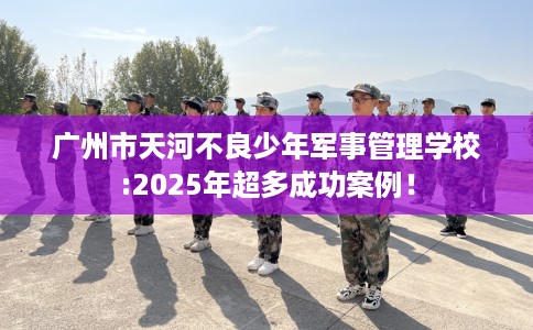 广州市天河不良少年军事管理学校:2025年超多成功案例！