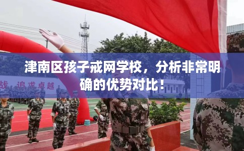 津南区孩子戒网学校,分析非常明确的优势对比! 津南区孩子戒网学校,分析非常明确的优势对比!