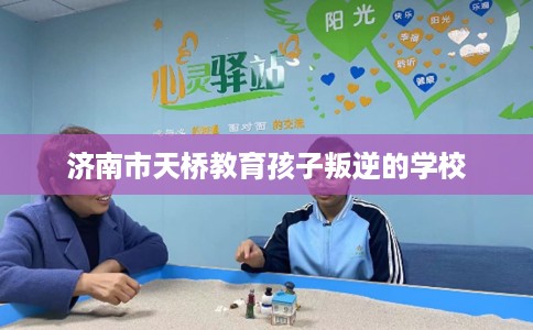 济南市天桥教育孩子叛逆的学校 济南市天桥教育孩子叛逆的学校