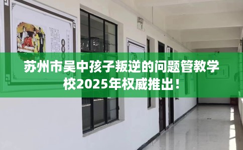 苏州市吴中孩子叛逆的问题管教学校2025年权威推出！
