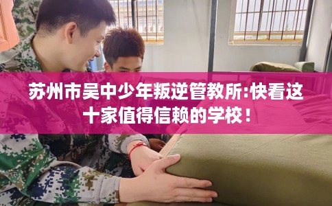苏州市吴中少年叛逆管教所:快看这十家值得信赖的学校! 苏州市吴中少年叛逆管教所:快看这十家值得信赖的学校!