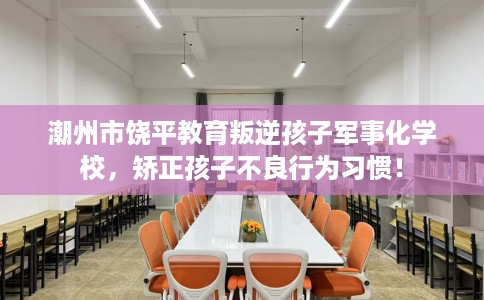 潮州市饶平教育叛逆孩子军事化学校，矫正孩子不良行为习惯！