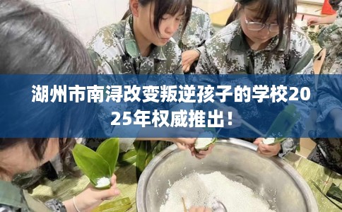 湖州市南浔改变叛逆孩子的学校2025年权威推出！