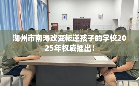 湖州市南浔改变叛逆孩子的学校2025年权威推出！