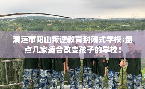 清远市阳山叛逆教育封闭式学校:盘点几家适合改变孩子的学校! 清远市阳山叛逆教育封闭式学校:盘点几家适合改变孩子的学校!